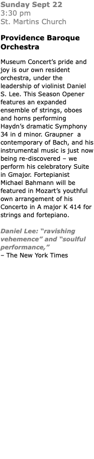 Sunday Sept 22  3:30 pm  St. Martins Church Providence Baroque Orchestra Museum Concert’s pride and joy is our own resident orchestra, under the leadership of violinist Daniel S. Lee. This Season Opener features an expanded ensemble of strings, oboes and horns performing  Haydn’s dramatic Symphony 34 in d minor. Graupner a contemporary of Bach, and his instrumental music is just now being re-discovered – we perform his celebratory Suite in Gmajor. Fortepianist Michael Bahmann will be featured in Mozart’s youthful own arrangement of his Concerto in A major K 414 for strings and fortepiano. Daniel Lee: “ravishing vehemence” and “soulful performance,”  – The New York Times 