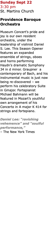 Sunday Sept 22  3:30 pm  St. Martins Church Providence Baroque Orchestra Museum Concert’s pride and joy is our own resident orchestra, under the leadership of violinist Daniel S. Lee. This Season Opener features an expanded ensemble of strings, oboes and horns performing  Haydn’s dramatic Symphony 34 in d minor. Graupner a contemporary of Bach, and his instrumental music is just now being re-discovered – we perform his celebratory Suite in Gmajor. Fortepianist Michael Bahmann will be featured in Mozart’s youthful own arrangement of his Concerto in A major K 414 for strings and fortepiano. Daniel Lee: “ravishing vehemence” and “soulful performance,”  – The New York Times 