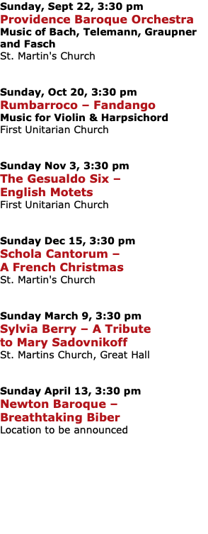 Sunday, Sept 22, 3:30 pm Providence Baroque Orchestra Music of Bach, Telemann, Graupner and Fasch St. Martin's Church Sunday, Oct 20, 3:30 pm Rumbarroco – Fandango Music for Violin & Harpsichord First Unitarian Church Sunday Nov 3, 3:30 pm The Gesualdo Six – English Motets First Unitarian Church Sunday Dec 15, 3:30 pm Schola Cantorum – A French Christmas St. Martin's Church Sunday March 9, 3:30 pm Sylvia Berry – A Tribute to Mary Sadovnikoff St. Martins Church, Great Hall Sunday April 13, 3:30 pm Newton Baroque – Breathtaking Biber Location to be announced 