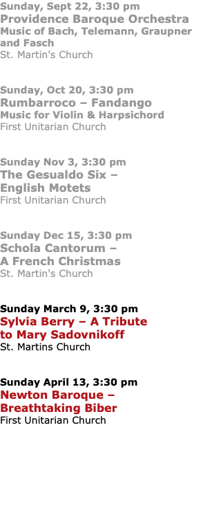 Sunday, Sept 22, 3:30 pm Providence Baroque Orchestra Music of Bach, Telemann, Graupner and Fasch St. Martin's Church Sunday, Oct 20, 3:30 pm Rumbarroco – Fandango Music for Violin & Harpsichord First Unitarian Church Sunday Nov 3, 3:30 pm The Gesualdo Six – English Motets First Unitarian Church Sunday Dec 15, 3:30 pm Schola Cantorum – A French Christmas St. Martin's Church Sunday March 9, 3:30 pm Sylvia Berry – A Tribute to Mary Sadovnikoff St. Martins Church Sunday April 13, 3:30 pm Newton Baroque – Breathtaking Biber First Unitarian Church 