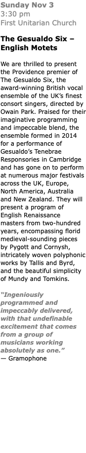 Sunday Nov 3  3:30 pm First Unitarian Church The Gesualdo Six – English Motets We are thrilled to present the Providence premier of The Gesualdo Six, the award-winning British vocal ensemble of the UK’s finest consort singers, directed by Owain Park. Praised for their imaginative programming and impeccable blend, the ensemble formed in 2014 for a performance of Gesualdo’s Tenebrae Responsories in Cambridge and has gone on to perform at numerous major festivals across the UK, Europe, North America, Australia and New Zealand. They will present a program of English Renaissance masters from two-hundred years, encompassing florid medieval-sounding pieces by Pygott and Cornysh, intricately woven polyphonic works by Tallis and Byrd, and the beautiful simplicity of Mundy and Tomkins. “Ingeniously programmed and impeccably delivered, with that undefinable excitement that comes from a group of musicians working absolutely as one.” — Gramophone 
