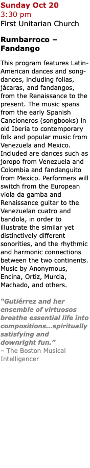 Sunday Oct 20  3:30 pm  First Unitarian Church Rumbarroco – Fandango This program features Latin-American dances and song-dances, including folias, jácaras, and fandangos, from the Renaissance to the present. The music spans from the early Spanish Cancioneros (songbooks) in old Iberia to contemporary folk and popular music from Venezuela and Mexico. Included are dances such as joropo from Venezuela and Colombia and fandanguito from Mexico. Performers will switch from the European viola da gamba and Renaissance guitar to the Venezuelan cuatro and bandola, in order to illustrate the similar yet distinctively different sonorities, and the rhythmic and harmonic connections between the two continents. Music by Anonymous, Encina, Ortiz, Murcia, Machado, and others. “Gutiérrez and her ensemble of virtuosos breathe essential life into compositions...spiritually satisfying and downright fun.” – The Boston Musical Intelligencer 