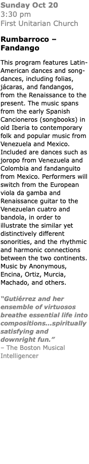 Sunday Oct 20  3:30 pm  First Unitarian Church Rumbarroco – Fandango This program features Latin-American dances and song-dances, including folias, jácaras, and fandangos, from the Renaissance to the present. The music spans from the early Spanish Cancioneros (songbooks) in old Iberia to contemporary folk and popular music from Venezuela and Mexico. Included are dances such as joropo from Venezuela and Colombia and fandanguito from Mexico. Performers will switch from the European viola da gamba and Renaissance guitar to the Venezuelan cuatro and bandola, in order to illustrate the similar yet distinctively different sonorities, and the rhythmic and harmonic connections between the two continents. Music by Anonymous, Encina, Ortiz, Murcia, Machado, and others. “Gutiérrez and her ensemble of virtuosos breathe essential life into compositions...spiritually satisfying and downright fun.” – The Boston Musical Intelligencer 