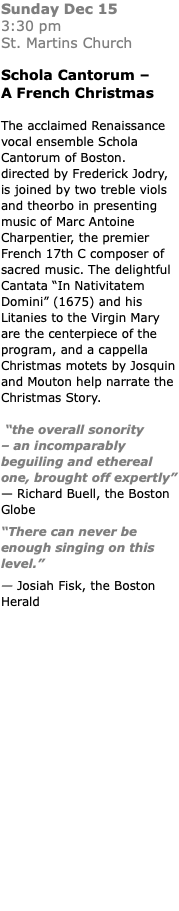 Sunday Dec 15  3:30 pm St. Martins Church Schola Cantorum – A French Christmas The acclaimed Renaissance vocal ensemble Schola Cantorum of Boston. directed by Frederick Jodry, is joined by two treble viols and theorbo in presenting music of Marc Antoine Charpentier, the premier French 17th C composer of sacred music. The delightful Cantata “In Nativitatem Domini” (1675) and his Litanies to the Virgin Mary are the centerpiece of the program, and a cappella Christmas motets by Josquin and Mouton help narrate the Christmas Story. “the overall sonority  – an incomparably beguiling and ethereal one, brought off expertly” — Richard Buell, the Boston Globe “There can never be enough singing on this level.” — Josiah Fisk, the Boston Herald 