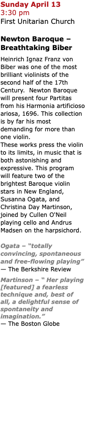 Sunday April 13  3:30 pm First Unitarian Church Newton Baroque – Breathtaking Biber Heinrich Ignaz Franz von Biber was one of the most brilliant violinists of the second half of the 17th Century. Newton Baroque will present four Partitas from his Harmonia artificioso ariosa, 1696. This collection is by far his most demanding for more than one violin. These works press the violin to its limits, in music that is both astonishing and expressive. This program will feature two of the brightest Baroque violin stars in New England, Susanna Ogata, and Christina Day Martinson, joined by Cullen O'Neil playing cello and Andrus Madsen on the harpsichord. Ogata – “totally convincing, spontaneous and free-flowing playing”  — The Berkshire Review Martinson – “ Her playing [featured] a fearless technique and, best of all, a delightful sense of spontaneity and imagination.”  — The Boston Globe 